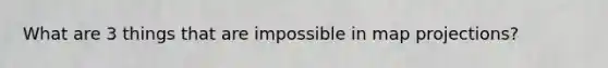 What are 3 things that are impossible in map projections?