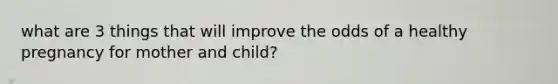 what are 3 things that will improve the odds of a healthy pregnancy for mother and child?