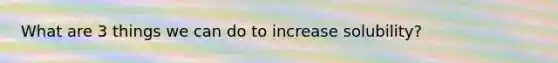 What are 3 things we can do to increase solubility?