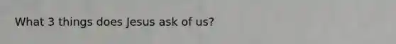 What 3 things does Jesus ask of us?