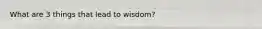 What are 3 things that lead to wisdom?