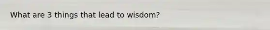 What are 3 things that lead to wisdom?