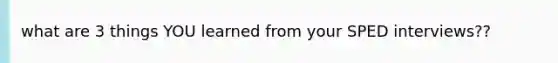 what are 3 things YOU learned from your SPED interviews??