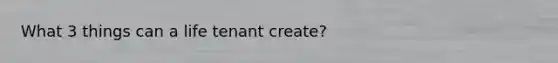 What 3 things can a life tenant create?