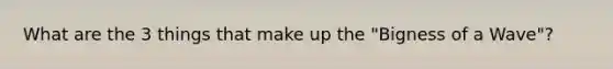 What are the 3 things that make up the "Bigness of a Wave"?