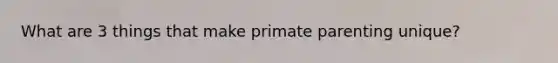 What are 3 things that make primate parenting unique?