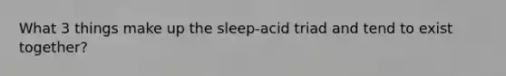 What 3 things make up the sleep-acid triad and tend to exist together?