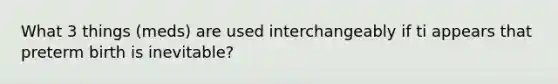 What 3 things (meds) are used interchangeably if ti appears that preterm birth is inevitable?