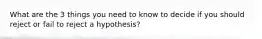 What are the 3 things you need to know to decide if you should reject or fail to reject a hypothesis?