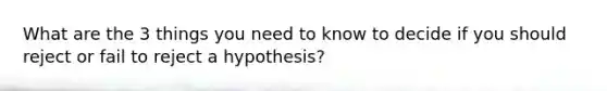 What are the 3 things you need to know to decide if you should reject or fail to reject a hypothesis?