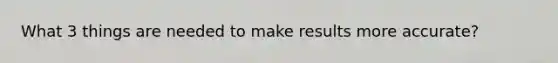 What 3 things are needed to make results more accurate?