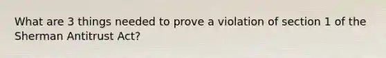 What are 3 things needed to prove a violation of section 1 of the Sherman Antitrust Act?