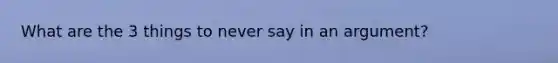 What are the 3 things to never say in an argument?