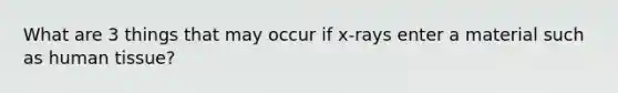 What are 3 things that may occur if x-rays enter a material such as human tissue?