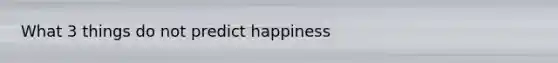 What 3 things do not predict happiness