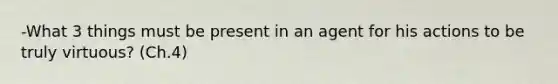 -What 3 things must be present in an agent for his actions to be truly virtuous? (Ch.4)