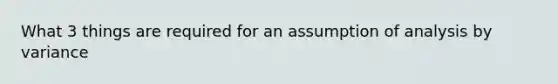 What 3 things are required for an assumption of analysis by variance