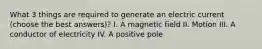 What 3 things are required to generate an electric current (choose the best answers)? I. A magnetic field II. Motion III. A conductor of electricity IV. A positive pole