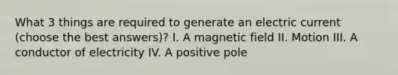 What 3 things are required to generate an electric current (choose the best answers)? I. A magnetic field II. Motion III. A conductor of electricity IV. A positive pole