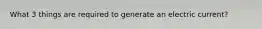 What 3 things are required to generate an electric current?