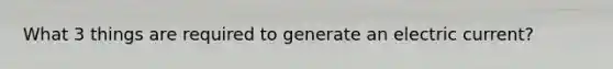 What 3 things are required to generate an <a href='https://www.questionai.com/knowledge/kjQvjhEnTO-electric-current' class='anchor-knowledge'>electric current</a>?