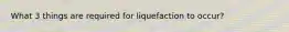 What 3 things are required for liquefaction to occur?