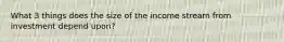 What 3 things does the size of the income stream from investment depend upon?