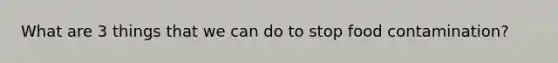 What are 3 things that we can do to stop food contamination?