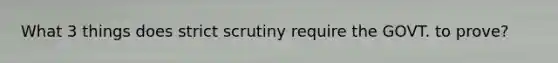 What 3 things does strict scrutiny require the GOVT. to prove?