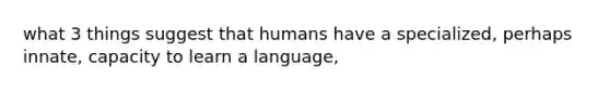 what 3 things suggest that humans have a specialized, perhaps innate, capacity to learn a language,