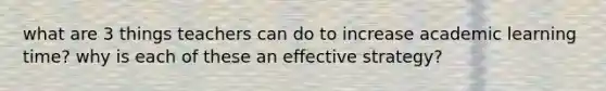 what are 3 things teachers can do to increase academic learning time? why is each of these an effective strategy?