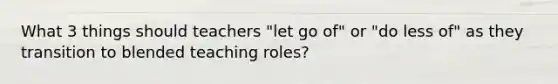 What 3 things should teachers "let go of" or "do less of" as they transition to blended teaching roles?