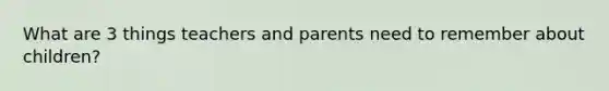 What are 3 things teachers and parents need to remember about children?