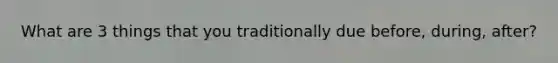 What are 3 things that you traditionally due before, during, after?