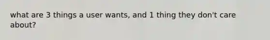 what are 3 things a user wants, and 1 thing they don't care about?