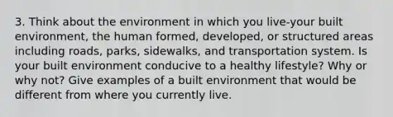 3. Think about the environment in which you live-your built environment, the human formed, developed, or structured areas including roads, parks, sidewalks, and transportation system. Is your built environment conducive to a healthy lifestyle? Why or why not? Give examples of a built environment that would be different from where you currently live.