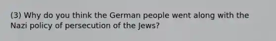 (3) Why do you think the German people went along with the Nazi policy of persecution of the Jews?