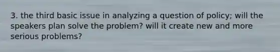 3. the third basic issue in analyzing a question of policy; will the speakers plan solve the problem? will it create new and more serious problems?