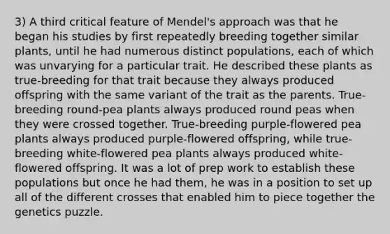 3) A third critical feature of Mendel's approach was that he began his studies by first repeatedly breeding together similar plants, until he had numerous distinct populations, each of which was unvarying for a particular trait. He described these plants as true-breeding for that trait because they always produced offspring with the same variant of the trait as the parents. True-breeding round-pea plants always produced round peas when they were crossed together. True-breeding purple-flowered pea plants always produced purple-flowered offspring, while true-breeding white-flowered pea plants always produced white-flowered offspring. It was a lot of prep work to establish these populations but once he had them, he was in a position to set up all of the different crosses that enabled him to piece together the genetics puzzle.