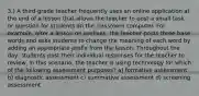 3.) A third-grade teacher frequently uses an online application at the end of a lesson that allows the teacher to post a small task or question for students on the classroom computer. For example, after a lesson on prefixes, the teacher posts three base words and asks students to change the meaning of each word by adding an appropriate prefix from the lesson. Throughout the day, students post their individual responses for the teacher to review. In this scenario, the teacher is using technology for which of the following assessment purposes? a) formative assessment b) diagnostic assessment c) summative assessment d) screening assessment