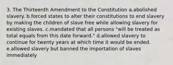 3. The Thirteenth Amendment to the Constitution a.abolished slavery. b.forced states to alter their constitutions to end slavery by making the children of slave free while allowing slavery for existing slaves. c.mandated that all persons "will be treated as total equals from this date forward." d.allowed slavery to continue for twenty years at which time it would be ended. e.allowed slavery but banned the importation of slaves immediately