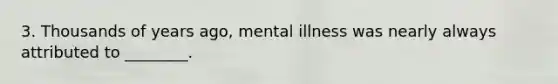 3. Thousands of years ago, mental illness was nearly always attributed to ________.