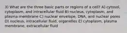 3) What are the three basic parts or regions of a cell? A) cytosol, cytoplasm, and intracellular fluid B) nucleus, cytoplasm, and plasma membrane C) nuclear envelope, DNA, and nuclear pores D) nucleus, intracellular fluid, organelles E) cytoplasm, plasma membrane, extracellular fluid