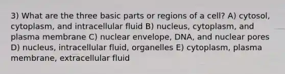 3) What are the three basic parts or regions of a cell? A) cytosol, cytoplasm, and intracellular fluid B) nucleus, cytoplasm, and plasma membrane C) nuclear envelope, DNA, and nuclear pores D) nucleus, intracellular fluid, organelles E) cytoplasm, plasma membrane, extracellular fluid