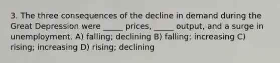 3. The three consequences of the decline in demand during the Great Depression were _____ prices, _____ output, and a surge in unemployment. A) falling; declining B) falling; increasing C) rising; increasing D) rising; declining