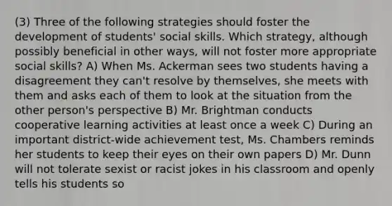 (3) Three of the following strategies should foster the development of students' social skills. Which strategy, although possibly beneficial in other ways, will not foster more appropriate social skills? A) When Ms. Ackerman sees two students having a disagreement they can't resolve by themselves, she meets with them and asks each of them to look at the situation from the other person's perspective B) Mr. Brightman conducts cooperative learning activities at least once a week C) During an important district-wide achievement test, Ms. Chambers reminds her students to keep their eyes on their own papers D) Mr. Dunn will not tolerate sexist or racist jokes in his classroom and openly tells his students so