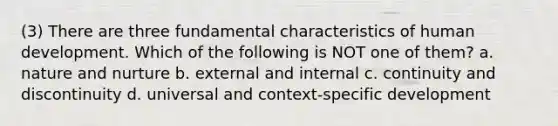 (3) There are three fundamental characteristics of human development. Which of the following is NOT one of them? a. nature and nurture b. external and internal c. continuity and discontinuity d. universal and context-specific development