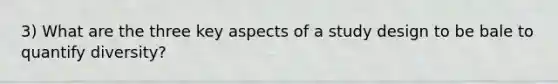 3) What are the three key aspects of a study design to be bale to quantify diversity?