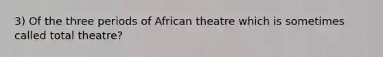 3) Of the three periods of African theatre which is sometimes called total theatre?