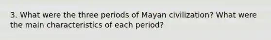 3. What were the three periods of Mayan civilization? What were the main characteristics of each period?